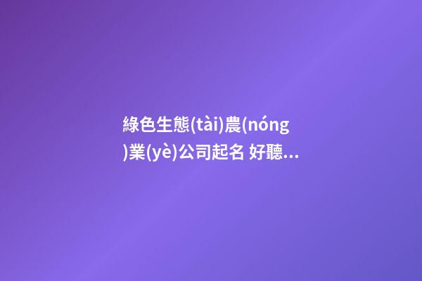 綠色生態(tài)農(nóng)業(yè)公司起名 好聽好記的農(nóng)業(yè)公司名字大全,起名之家